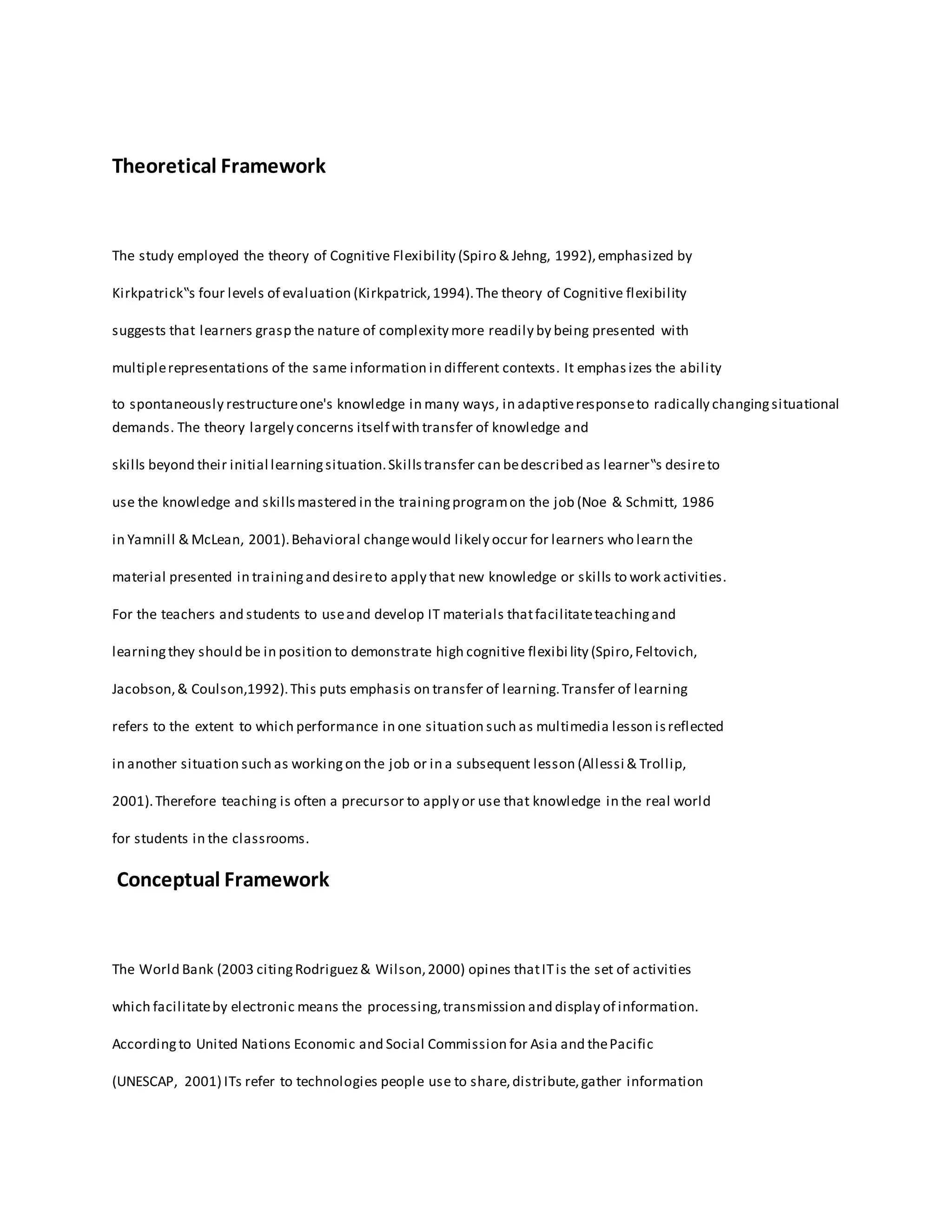 Theoretical Framework
The study employed the theory of Cognitive Flexibility (Spiro & Jehng, 1992),emphasized by
Kirkpatrick‟s four levels of evaluation (Kirkpatrick,1994).The theory of Cognitive flexibility
suggests that learners grasp the nature of complexity more readily by being presented with
multiplerepresentations of the same information in different contexts. It emphas izes the ability
to spontaneously restructureone's knowledge in many ways, in adaptiveresponseto radically changingsituational
demands. The theory largely concerns itself with transfer of knowledge and
skills beyond their initial learningsituation.Skillstransfer can bedescribed as learner‟s desireto
use the knowledge and skillsmastered in the trainingprogramon the job (Noe & Schmitt, 1986
in Yamnill & McLean, 2001).Behavioral changewould likely occur for learners who learn the
material presented in trainingand desireto apply that new knowledge or skills to work activities.
For the teachers and students to useand develop IT materials thatfacilitateteachingand
learningthey should be in position to demonstrate high cognitive flexibi lity (Spiro,Feltovich,
Jacobson,& Coulson,1992).This puts emphasis on transfer of learning.Transfer of learning
refers to the extent to which performance in one situation such as multimedia lesson isreflected
in another situation such as workingon the job or in a subsequent lesson (Allessi & Trollip,
2001).Therefore teaching is often a precursor to apply or use that knowledge in the real world
for students in the classrooms.
Conceptual Framework
The World Bank (2003 citingRodriguez& Wilson,2000) opines thatITis the set of activities
which facilitateby electronic means the processing,transmission and display of information.
Accordingto United Nations Economic and Social Commission for Asia and thePacific
(UNESCAP, 2001) ITs refer to technologies people use to share,distribute,gather information
 