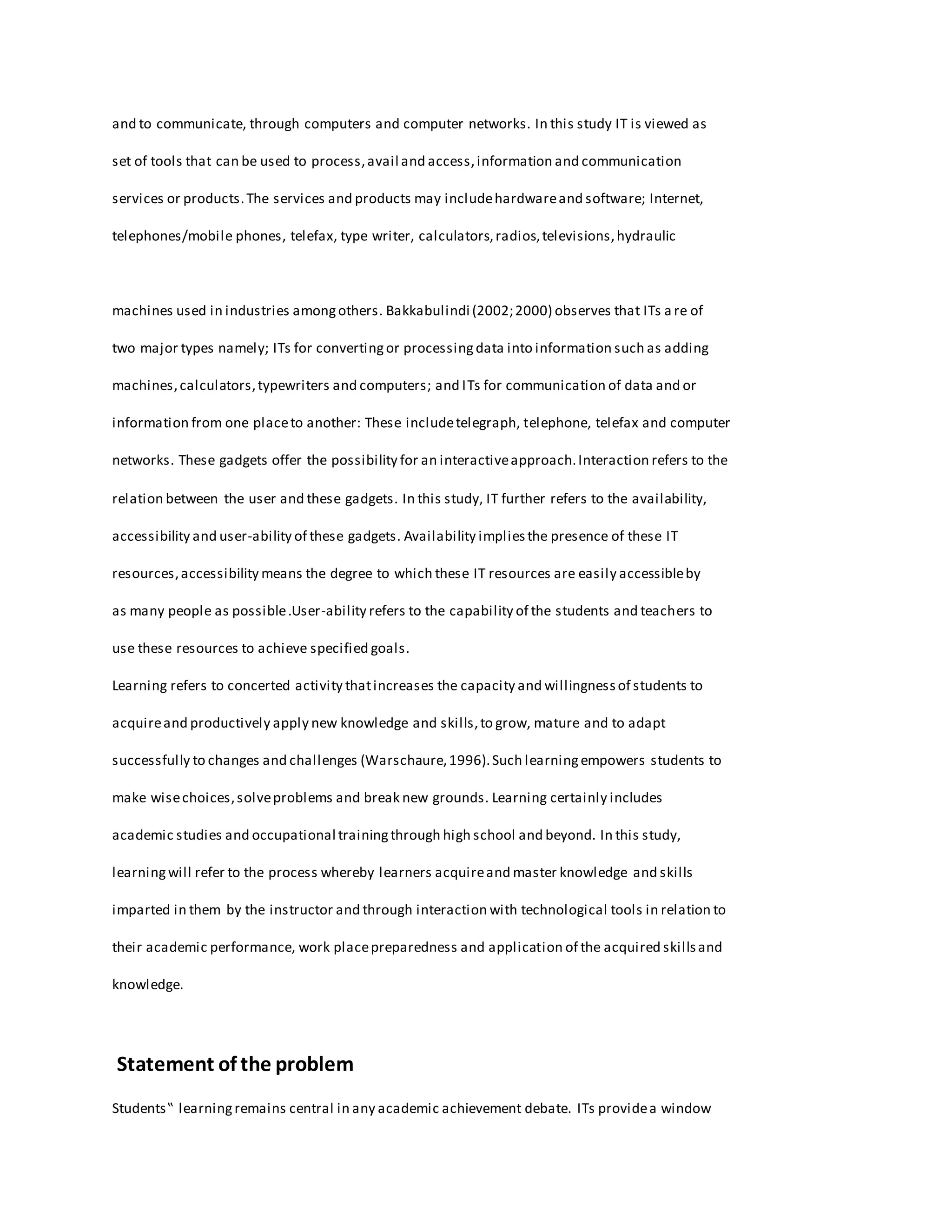 and to communicate, through computers and computer networks. In this study IT is viewed as
set of tools that can be used to process,avail and access,information and communication
services or products.The services and products may includehardwareand software; Internet,
telephones/mobile phones, telefax, type writer, calculators,radios,televisions,hydraulic
machines used in industries amongothers. Bakkabulindi (2002;2000) observes that ITs a re of
two major types namely; ITs for convertingor processingdata into information such as adding
machines,calculators,typewriters and computers; and ITs for communication of data and or
information from one placeto another: These includetelegraph, telephone, telefax and computer
networks. These gadgets offer the possibility for an interactiveapproach.Interaction refers to the
relation between the user and these gadgets. In this study, IT further refers to the availability,
accessibility and user-ability of these gadgets. Availability impliesthe presence of these IT
resources,accessibility means the degree to which these IT resources are easily accessibleby
as many people as possible.User-ability refers to the capability of the students and teachers to
use these resources to achieve specified goals.
Learning refers to concerted activity thatincreases the capacity and willingnessof students to
acquireand productively apply new knowledge and skills,to grow, mature and to adapt
successfully to changes and challenges (Warschaure,1996).Such learningempowers students to
make wisechoices,solveproblems and break new grounds. Learning certainly includes
academic studies and occupational trainingthrough high school and beyond. In this study,
learningwill refer to the process whereby learners acquireand master knowledge and skills
imparted in them by the instructor and through interaction with technological tools in relation to
their academic performance, work placepreparedness and application of the acquired skillsand
knowledge.
Statement of the problem
Students‟ learningremains central in any academic achievement debate. ITs providea window
 