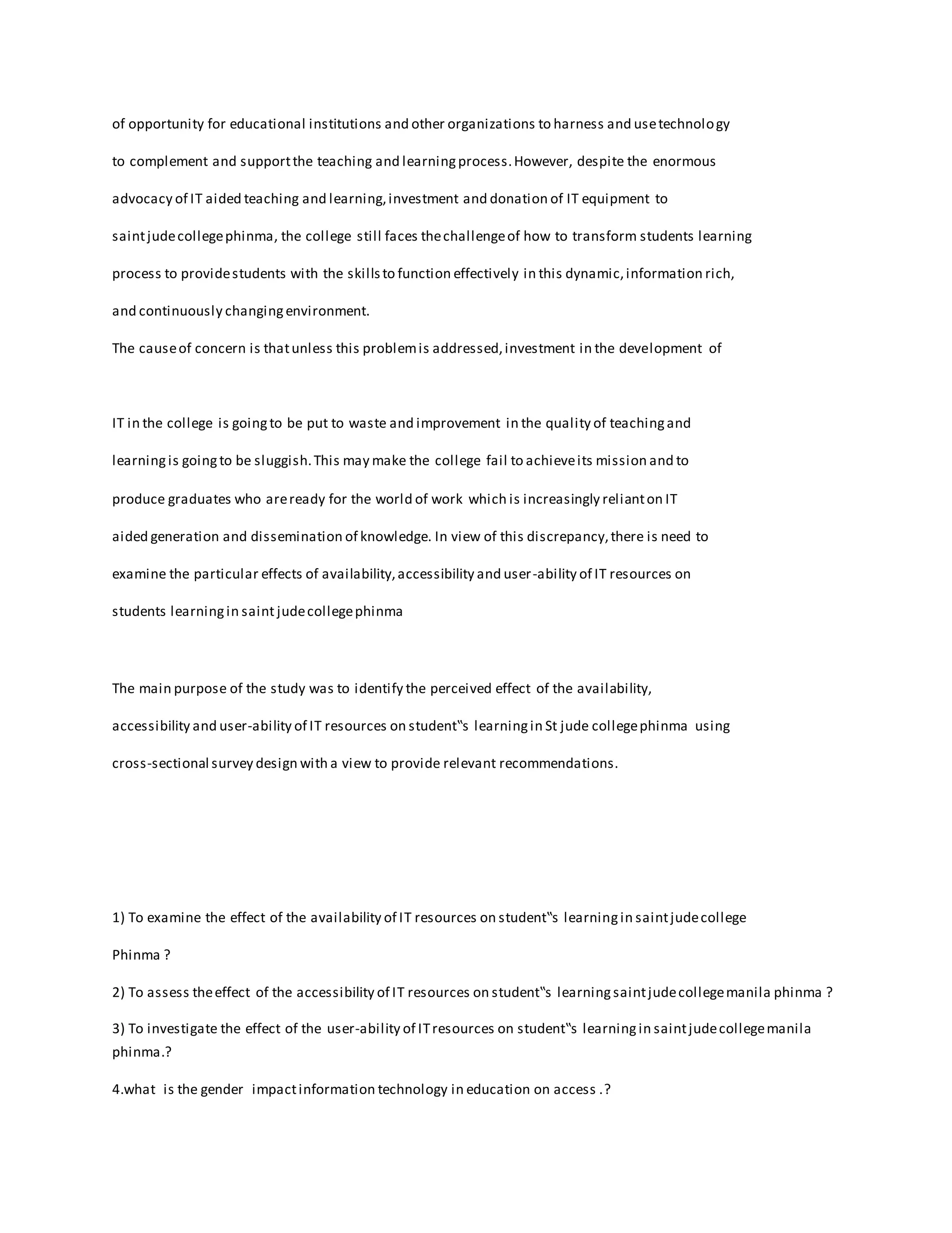 of opportunity for educational institutions and other organizations to harness and usetechnology
to complement and supportthe teaching and learningprocess.However, despite the enormous
advocacy of IT aided teaching and learning,investment and donation of IT equipment to
saintjudecollegephinma, the college still faces thechallengeof how to transform students learning
process to providestudents with the skillsto function effectively in this dynamic,information rich,
and continuously changingenvironment.
The causeof concern is thatunless this problemis addressed,investment in the development of
IT in the college is goingto be put to waste and improvement in the quality of teachingand
learningis goingto be sluggish.This may make the college fail to achieveits mission and to
produce graduates who areready for the world of work which is increasingly relianton IT
aided generation and dissemination of knowledge. In view of this discrepancy,there is need to
examine the particular effects of availability,accessibility and user-ability of IT resources on
students learningin saint judecollegephinma
The main purpose of the study was to identify the perceived effect of the availability,
accessibility and user-ability of IT resources on student‟s learningin St jude collegephinma using
cross-sectional survey design with a view to provide relevant recommendations.
1) To examine the effect of the availability of IT resources on student‟s learningin saintjudecollege
Phinma ?
2) To assess theeffect of the accessibility of IT resources on student‟s learningsaintjudecollegemanila phinma ?
3) To investigate the effect of the user-ability of ITresources on student‟s learningin saintjudecollegemanila
phinma.?
4.what is the gender impactinformation technology in education on access .?
 