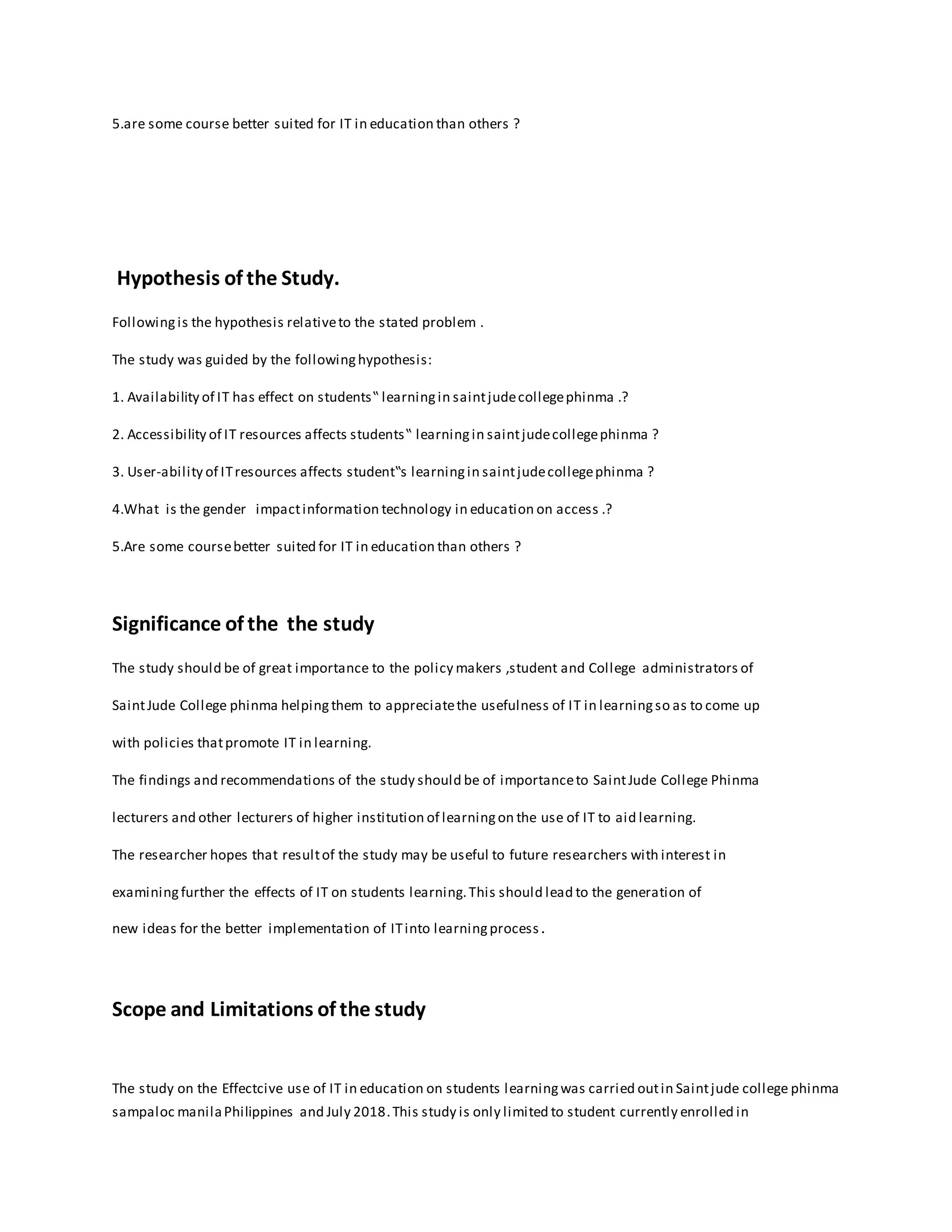 5.are some course better suited for IT in education than others ?
Hypothesis of the Study.
Followingis the hypothesis relativeto the stated problem .
The study was guided by the followinghypothesis:
1. Availability of IT has effect on students‟ learningin saintjudecollegephinma .?
2. Accessibility of IT resources affects students‟ learningin saintjudecollegephinma ?
3. User-ability of ITresources affects student‟s learningin saintjudecollegephinma ?
4.What is the gender impactinformation technology in education on access .?
5.Are some coursebetter suited for IT in education than others ?
Significance of the the study
The study should be of great importance to the policy makers ,student and College administrators of
SaintJude College phinma helpingthem to appreciatethe usefulness of IT in learningso as to come up
with policies thatpromote IT in learning.
The findings and recommendations of the study should be of importanceto SaintJude College Phinma
lecturers and other lecturers of higher institution of learningon the use of IT to aid learning.
The researcher hopes that resultof the study may be useful to future researchers with interest in
examiningfurther the effects of IT on students learning.This should lead to the generation of
new ideas for the better implementation of ITinto learningprocess.
Scope and Limitations of the study
The study on the Effectcive use of IT in education on students learningwas carried outin Saintjude college phinma
sampaloc manilaPhilippines and July 2018.This study is only limited to student currently enrolled in
 
