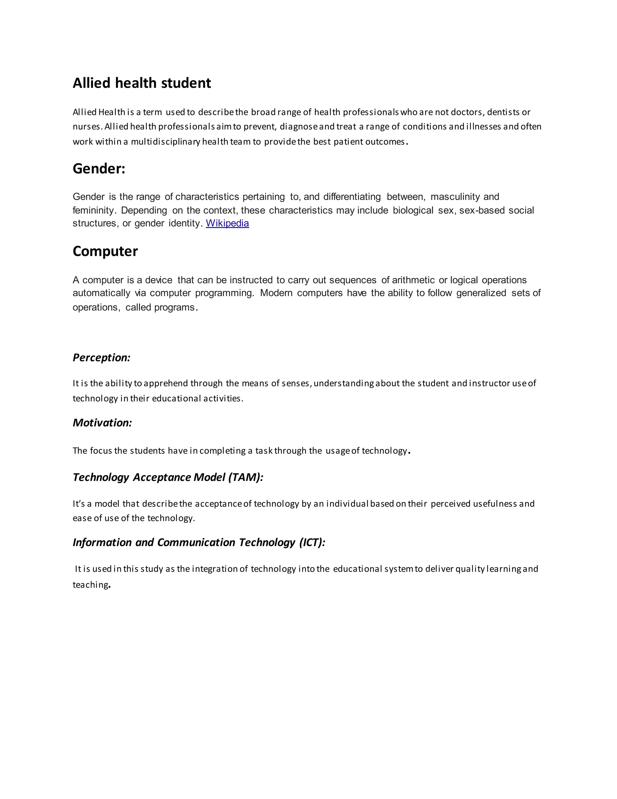 Allied health student
Allied Health is a term used to describethe broad range of health professionalswho are not doctors, dentists or
nurses.Allied health professionalsaimto prevent, diagnoseand treat a range of conditions and illnesses and often
work within a multidisciplinary health team to providethe best patient outcomes.
Gender:
Gender is the range of characteristics pertaining to, and differentiating between, masculinity and
femininity. Depending on the context, these characteristics may include biological sex, sex-based social
structures, or gender identity. Wikipedia
Computer
A computer is a device that can be instructed to carry out sequences of arithmetic or logical operations
automatically via computer programming. Modern computers have the ability to follow generalized sets of
operations, called programs.
Perception:
It is the ability to apprehend through the means of senses,understandingabout the student and instructor useof
technology in their educational activities.
Motivation:
The focus the students have in completing a task through the usageof technology.
Technology Acceptance Model (TAM):
It’s a model that describethe acceptanceof technology by an individual based on their perceived usefulness and
ease of use of the technology.
Information and Communication Technology (ICT):
It is used in this study as the integration of technology into the educational systemto deliver quality learningand
teaching.
 