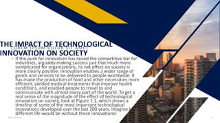 LO R E M IPS UM DO LO R S IT A ME T
• If the push for innovation has raised the competitive bar for
industries, arguably making success just that much more
complicated for organizations, its net effect on society is
more clearly positive. Innovation enables a wider range of
goods and services to be delivered to people worldwide. It
has made the production of food and other necessities more
efficient, yielded medical treatments that improve health
conditions, and enabled people to travel to and
communicate with almost every part of the world. To get a
real sense of the magnitude of the effect of technological
innovation on society, look at Figure 1.1, which shows a
timeline of some of the most important technological
innovations developed over the last 200 years. Imagine how
different life would be without these innovations!
Add a footer 3
THE IMPACT OF TECHNOLOGICAL
INNOVATION ON SOCIETY
 