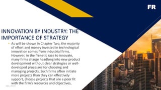 FR
INNOVATION BY INDUSTRY: THE
IMPORTANCE OF STRATEGY
• As will be shown in Chapter Two, the majority
of effort and money invested in technological
innovation comes from industrial firms.
However, in the frenetic race to innovate,
many firms charge headlong into new product
development without clear strategies or well-
developed processes for choosing and
managing projects. Such firms often initiate
more projects than they can effectively
support, choose projects that are a poor fit
with the firm’s resources and objectives,
Add a footer 4
 