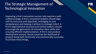 FRThe Strategic Management of
Technological Innovation
Improving a firm’s innovation success rate requires a well-
crafted strategy. A firm’s innovation projects should align
with its resources and objectives, leveraging its core
competencies and helping it achieve its strategic intent. A
firm’s organizational structure and control systems should
encourage the generation of innovative ideas while also
ensuring efficient implementation. A firm’s new product
development process should maximize the likelihood of
projects being both technically and commercially successful.
To achieve these things,
Add a footer 6
 