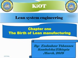 Lean system engineering
KiOT
By: Endashaw Yohannes
Kombolcha/Ethiopia
March, 2019
Chapter one
The Birth of Lean manufacturing
3/27/2019 1
 