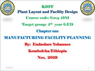KIOT
Plant Layout and Facility Design
Course code: Greg 4181
Target group: 4th year GED
Chapter one
MANUFACTURING FACILITY PLANNING
By: Endashaw Yohannes
Kombolcha/Ethiopia
Nov, 2019
1/29/2020 1
 