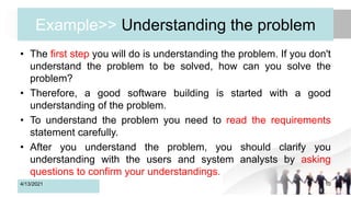 Example>> Understanding the problem
• The first step you will do is understanding the problem. If you don't
understand the problem to be solved, how can you solve the
problem?
• Therefore, a good software building is started with a good
understanding of the problem.
• To understand the problem you need to read the requirements
statement carefully.
• After you understand the problem, you should clarify you
understanding with the users and system analysts by asking
questions to confirm your understandings.
4/13/2021 10
 