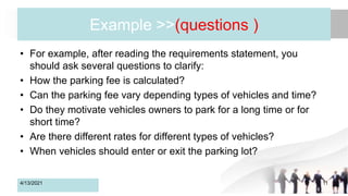 Example >>(questions )
• For example, after reading the requirements statement, you
should ask several questions to clarify:
• How the parking fee is calculated?
• Can the parking fee vary depending types of vehicles and time?
• Do they motivate vehicles owners to park for a long time or for
short time?
• Are there different rates for different types of vehicles?
• When vehicles should enter or exit the parking lot?
4/13/2021 11
 