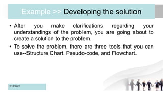 Example >> Developing the solution
• After you make clarifications regarding your
understandings of the problem, you are going about to
create a solution to the problem.
• To solve the problem, there are three tools that you can
use--Structure Chart, Pseudo-code, and Flowchart.
4/13/2021 12
 