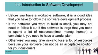 1.1. Introduction to Software Development
• Before you have a workable software, it is a good idea
that you have to follow the software development process.
• If the software you want to build is small, you may not
need to follow it but if the software is large that you need
to spend a lot of resources(time, money, human) to
complete it, you need to have a careful plan.
• Otherwise you may take risks to lose a lot of resources
because your software can not be an acceptable solution
for your customers.
4/13/2021 2
 