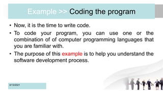 Example >> Coding the program
• Now, it is the time to write code.
• To code your program, you can use one or the
combination of of computer programming languages that
you are familiar with.
• The purpose of this example is to help you understand the
software development process.
4/13/2021 23
 