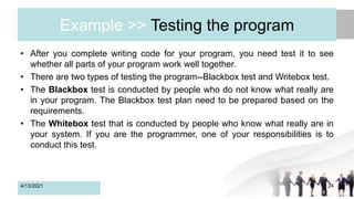 Example >> Testing the program
• After you complete writing code for your program, you need test it to see
whether all parts of your program work well together.
• There are two types of testing the program--Blackbox test and Writebox test.
• The Blackbox test is conducted by people who do not know what really are
in your program. The Blackbox test plan need to be prepared based on the
requirements.
• The Whitebox test that is conducted by people who know what really are in
your system. If you are the programmer, one of your responsibilities is to
conduct this test.
4/13/2021 24
 