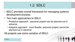 1.2. SDLC
• SDLC provides overall framework for managing systems
development process.
• Two main approaches to SDLC
– Predictive approach : assumes project can be planned out in
advance.
– Adaptive approach : more flexible, assumes project cannot be
planned out in advance.
All projects use some variation of SDLC
4/13/2021 25
 