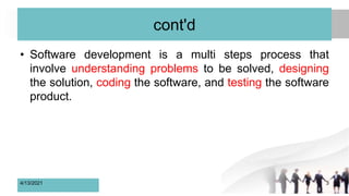 cont'd
• Software development is a multi steps process that
involve understanding problems to be solved, designing
the solution, coding the software, and testing the software
product.
4/13/2021 3
 