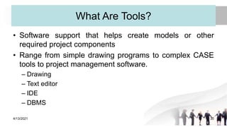 What Are Tools?
• Software support that helps create models or other
required project components
• Range from simple drawing programs to complex CASE
tools to project management software.
– Drawing
– Text editor
– IDE
– DBMS
4/13/2021 30
 