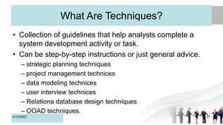 What Are Techniques?
• Collection of guidelines that help analysts complete a
system development activity or task.
• Can be step-by-step instructions or just general advice.
– strategic planning techniques
– project management technices
– data modeling technices
– user interview technices
– Relationa database design techniques
– OOAD techniques.
4/13/2021 31
 