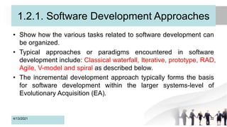 1.2.1. Software Development Approaches
• Show how the various tasks related to software development can
be organized.
• Typical approaches or paradigms encountered in software
development include: Classical waterfall, Iterative, prototype, RAD,
Agile, V-model and spiral as described below.
• The incremental development approach typically forms the basis
for software development within the larger systems-level of
Evolutionary Acquisition (EA).
4/13/2021 32
 