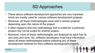 SD Approaches
• These above software development appraches are very important
which are mostly used for various software development projects.
• Moreover, all these methodologies work well in certain projects
depending upon the nature of the project.
• It often happens that one methodology that is suited for a particular
project may not be suited for another project.
• Moreover, none of these methodologies are foolproof as each has its
own pros and cons. So, software developers must have information
about all these methodologies before selecting any of these
development methods for their software development projects.
4/13/2021 33
 