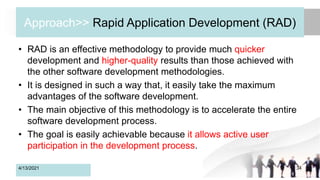 Approach>> Rapid Application Development (RAD)
• RAD is an effective methodology to provide much quicker
development and higher-quality results than those achieved with
the other software development methodologies.
• It is designed in such a way that, it easily take the maximum
advantages of the software development.
• The main objective of this methodology is to accelerate the entire
software development process.
• The goal is easily achievable because it allows active user
participation in the development process.
4/13/2021 34
 