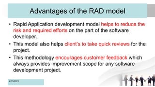 Advantages of the RAD model
• Rapid Application development model helps to reduce the
risk and required efforts on the part of the software
developer.
• This model also helps client’s to take quick reviews for the
project.
• This methodology encourages customer feedback which
always provides improvement scope for any software
development project.
4/13/2021 35
 