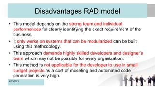 Disadvantages RAD model
• This model depends on the strong team and individual
performances for clearly identifying the exact requirement of the
business.
• It only works on systems that can be modularized can be built
using this methodology.
• This approach demands highly skilled developers and designer’s
team which may not be possible for every organization.
• This method is not applicable for the developer to use in small
budget projects as a cost of modeling and automated code
generation is very high.
4/13/2021 36
 