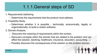 1.1.1.General steps of SD
1. Requirements Gathering
– Determines the requirements that the product must address.
2. Feasibility Study
– Determines whether it is possible - technically, economically, legally or
organizationally- to build a certain software.
3. Domain Analysis:
– Discovers the meaning of requirements within the context,
– Discovers concepts within the domain that are related to the problem and can
affect the solution, (banking, healthcare, insurance, education, accounting…)
– Possibly discovers the consequences of the solution on the problem domain.
4/13/2021 4
 