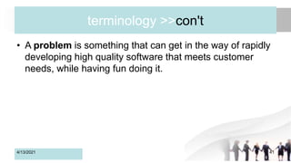terminology >>con't
• A problem is something that can get in the way of rapidly
developing high quality software that meets customer
needs, while having fun doing it.
4/13/2021 41
 