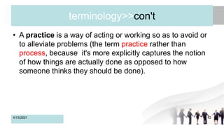 terminology>>con't
• A practice is a way of acting or working so as to avoid or
to alleviate problems (the term practice rather than
process, because it's more explicitly captures the notion
of how things are actually done as opposed to how
someone thinks they should be done).
4/13/2021 42
 