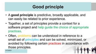 Good principle
• A good principle is predictive, broadly applicable, and
can easily be related to prior experience.
• Together, a set of principles provide a context for a
software project and help guide the choice of appropriate
practices.
• Often, problems can be understood in reference to a
small set of principles and can be solved, minimized, or
avoided by following certain practices in accordance with
those principles.
4/13/2021 44
 