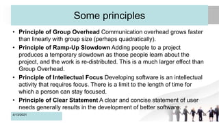 Some principles
• Principle of Group Overhead Communication overhead grows faster
than linearly with group size (perhaps quadratically).
• Principle of Ramp-Up Slowdown Adding people to a project
produces a temporary slowdown as those people learn about the
project, and the work is re-distributed. This is a much larger effect than
Group Overhead.
• Principle of Intellectual Focus Developing software is an intellectual
activity that requires focus. There is a limit to the length of time for
which a person can stay focused.
• Principle of Clear Statement A clear and concise statement of user
needs generally results in the development of better software.
4/13/2021 46
 