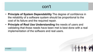 con't
• Principle of System Dependability The degree of confidence in
the reliability of a software system should be proportional to the
cost of its failure and the required repair.
• Principle of Real Use Understanding the needs of users and
validating that those needs have been met is best done with a real
implementation of the software and real users.
4/13/2021 47
 