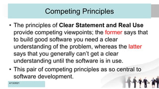 Competing Principles
• The principles of Clear Statement and Real Use
provide competing viewpoints; the former says that
to build good software you need a clear
understanding of the problem, whereas the latter
says that you generally can’t get a clear
understanding until the software is in use.
• This pair of competing principles as so central to
software development.
4/13/2021 48
 