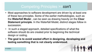 Competing Principles >>con't
• Most approaches to software development are driven by at least one
of these two principles. Some of the earlier methodologies, such as
the Waterfall Model , can be seen as drawing heavily on the Clear
Statement principle. In the Waterfall Model, distinct stages follow in
succession.
• In such a staged approach, detailed specifications of what the
software should do are created prior to beginning the technical
design or coding.
• The goal is to avoid wasted effort in designing, developing and
testing something that is not clearly understood.
4/13/2021 49
 
