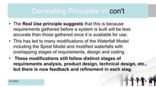 Competing Principles >>con't
• The Real Use principle suggests that this is because
requirements gathered before a system is built will be less
accurate than those gathered once it is available for use.
• This has led to many modifications of the Waterfall Model
including the Spiral Model and modified waterfalls with
overlapping stages of requirements, design and coding .
• These modifications still follow distinct stages of
requirements analysis, product design, technical design, etc.,
but there is now feedback and refinement in each stag.
4/13/2021 50
 