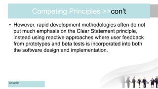 Competing Principles >>con't
• However, rapid development methodologies often do not
put much emphasis on the Clear Statement principle,
instead using reactive approaches where user feedback
from prototypes and beta tests is incorporated into both
the software design and implementation.
4/13/2021 52
 