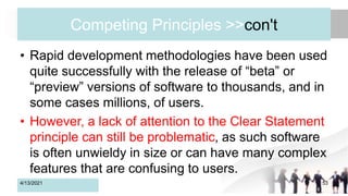Competing Principles >>con't
• Rapid development methodologies have been used
quite successfully with the release of “beta” or
“preview” versions of software to thousands, and in
some cases millions, of users.
• However, a lack of attention to the Clear Statement
principle can still be problematic, as such software
is often unwieldy in size or can have many complex
features that are confusing to users.
4/13/2021 53
 