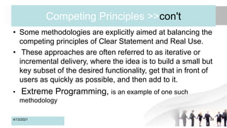 Competing Principles >>con't
• Some methodologies are explicitly aimed at balancing the
competing principles of Clear Statement and Real Use.
• These approaches are often referred to as iterative or
incremental delivery, where the idea is to build a small but
key subset of the desired functionality, get that in front of
users as quickly as possible, and then add to it.
• Extreme Programming, is an example of one such
methodology
4/13/2021 54
 