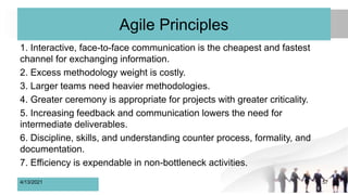 Agile Principles
1. Interactive, face-to-face communication is the cheapest and fastest
channel for exchanging information.
2. Excess methodology weight is costly.
3. Larger teams need heavier methodologies.
4. Greater ceremony is appropriate for projects with greater criticality.
5. Increasing feedback and communication lowers the need for
intermediate deliverables.
6. Discipline, skills, and understanding counter process, formality, and
documentation.
7. Efficiency is expendable in non-bottleneck activities.
4/13/2021 57
 