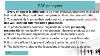 PSP principles
1. Every engineer is different; to be most effective, engineers must plan
their work and they must base their plans on their own personal data.
2. To consistently improve their performance, engineers must personally
use well-defined and measured processes.
3. To produce quality products, engineers must feel personally
responsible for the quality of their products. Superior products are not
produced by mistake; engineers must strive to do quality work.
4. It costs less to find and fix defects earlier in a process than later.
5. It is more efficient to prevent defects than to find and fix them.
6. The right way is always the fastest and cheapest way to do a job.
4/13/2021 58
 