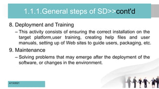 1.1.1.General steps of SD>>cont'd
8. Deployment and Training
– This activity consists of ensuring the correct installation on the
target platform,user training, creating help files and user
manuals, setting up of Web sites to guide users, packaging, etc.
9. Maintenance
– Solving problems that may emerge after the deployment of the
software, or changes in the environment.
4/13/2021 8
 