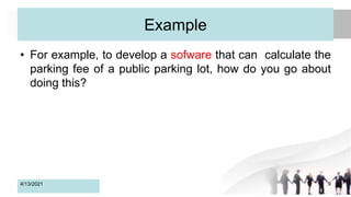 Example
• For example, to develop a sofware that can calculate the
parking fee of a public parking lot, how do you go about
doing this?
4/13/2021 9
 