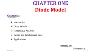 CHAPTER ONE
Diode Model
Prepared By:
Muhabaw A.
18-04-2022 1
Contents:-
 Introduction
 Diode Models
 Modeling & Analysis
 Design and development stage
 Applications
 