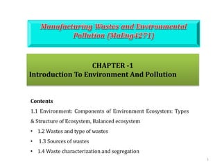 1
CHAPTER -1
Introduction To Environment And Pollution
Contents
1.1 Environment: Components of Environment Ecosystem: Types
& Structure of Ecosystem, Balanced ecosystem
• 1.2 Wastes and type of wastes
• 1.3 Sources of wastes
• 1.4 Waste characterization and segregation
 