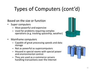 Types of Computers (cont’d)
Based on the size or function
• Super computers
– Most powerful and expensive
– Used for problems requiring complex
operations (e.g. tracking spaceship, weather)
• Mainframe computers
– Capable of great processing speeds and data
storage
– Not as powerful as supercomputers
– Housed in special rooms with special power
and environmental control.
– They are used as e-commerce servers
handling transactions over the Internet
10
 