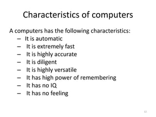 Characteristics of computers
A computers has the following characteristics:
– It is automatic
– It is extremely fast
– It is highly accurate
– It is diligent
– It is highly versatile
– It has high power of remembering
– It has no IQ
– It has no feeling
12
 