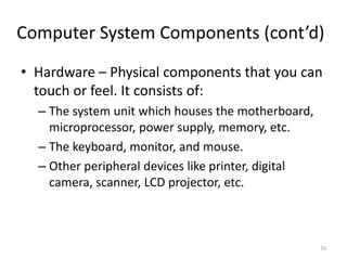 Computer System Components (cont’d)
• Hardware – Physical components that you can
touch or feel. It consists of:
– The system unit which houses the motherboard,
microprocessor, power supply, memory, etc.
– The keyboard, monitor, and mouse.
– Other peripheral devices like printer, digital
camera, scanner, LCD projector, etc.
16
 