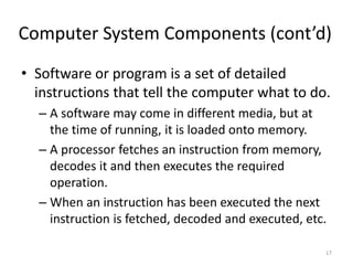 Computer System Components (cont’d)
• Software or program is a set of detailed
instructions that tell the computer what to do.
– A software may come in different media, but at
the time of running, it is loaded onto memory.
– A processor fetches an instruction from memory,
decodes it and then executes the required
operation.
– When an instruction has been executed the next
instruction is fetched, decoded and executed, etc.
17
 
