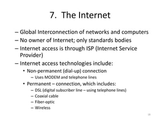 7. The Internet
– Global Interconnection of networks and computers
– No owner of Internet; only standards bodies
– Internet access is through ISP (Internet Service
Provider)
– Internet access technologies include:
• Non-permanent (dial-up) connection
– Uses MODEM and telephone lines
• Permanent – connection, which includes:
– DSL (digital subscriber line – using telephone lines)
– Coaxial cable
– Fiber-optic
– Wireless
18
 