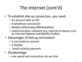 The Internet (cont’d)
• To establish dial-up connection, you need:
– An account with an ISP
– A telephone connection
– Modem (MOdulator/DEModulator)
– Communication software (e.g. Internet browsers such
as Internet Explorer and Mozilla Firefox)
• Advantages of dial-up connection:
– Is not costly to connect
– It flexible
– Small monthly payment
• Disadvantage
– Low speed and connection set-up time
19
 