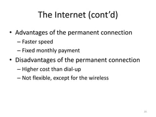 The Internet (cont’d)
• Advantages of the permanent connection
– Faster speed
– Fixed monthly payment
• Disadvantages of the permanent connection
– Higher cost than dial-up
– Not flexible, except for the wireless
20
 